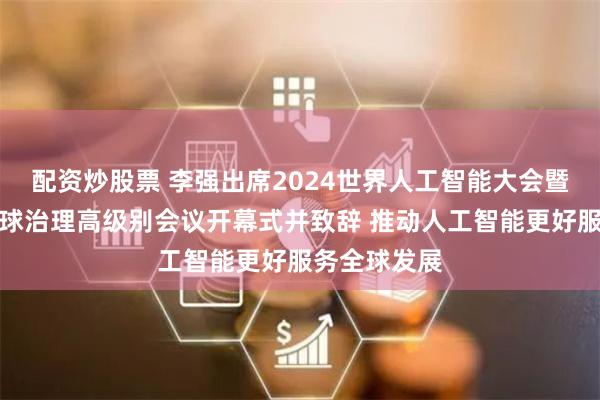 配资炒股票 李强出席2024世界人工智能大会暨人工智能全球治理高级别会议开幕式并致辞 推动人工智能更好服务全球发展