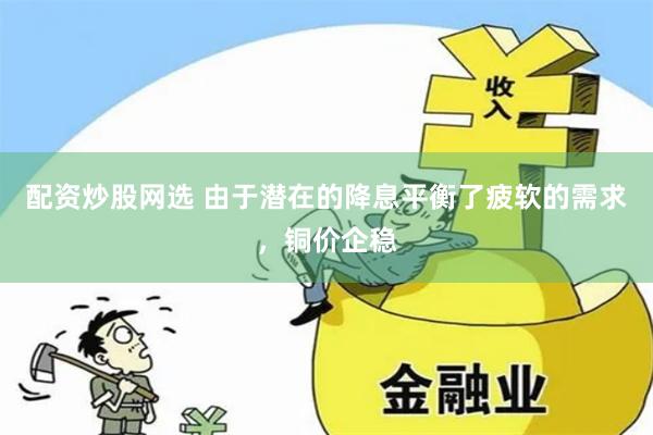 配资炒股网选 由于潜在的降息平衡了疲软的需求，铜价企稳