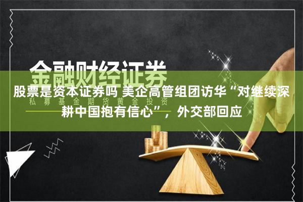 股票是资本证券吗 美企高管组团访华“对继续深耕中国抱有信心”，外交部回应