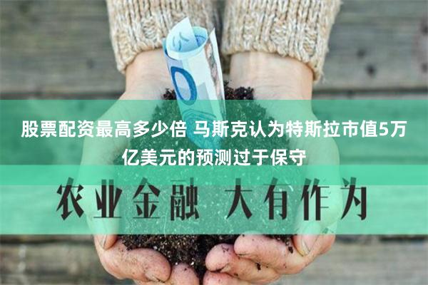 股票配资最高多少倍 马斯克认为特斯拉市值5万亿美元的预测过于保守