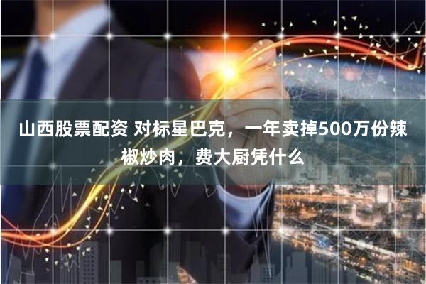 山西股票配资 对标星巴克，一年卖掉500万份辣椒炒肉，费大厨凭什么