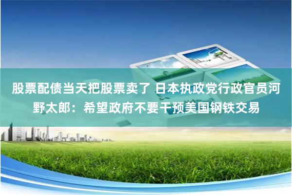 股票配债当天把股票卖了 日本执政党行政官员河野太郎：希望政府不要干预美国钢铁交易
