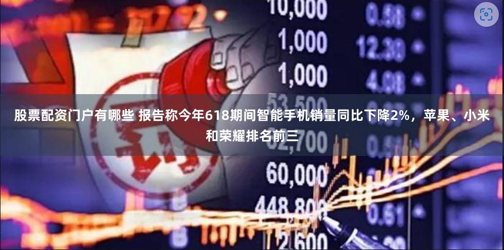 股票配资门户有哪些 报告称今年618期间智能手机销量同比下降2%，苹果、小米和荣耀排名前三