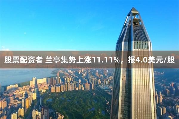 股票配资者 兰亭集势上涨11.11%，报4.0美元/股