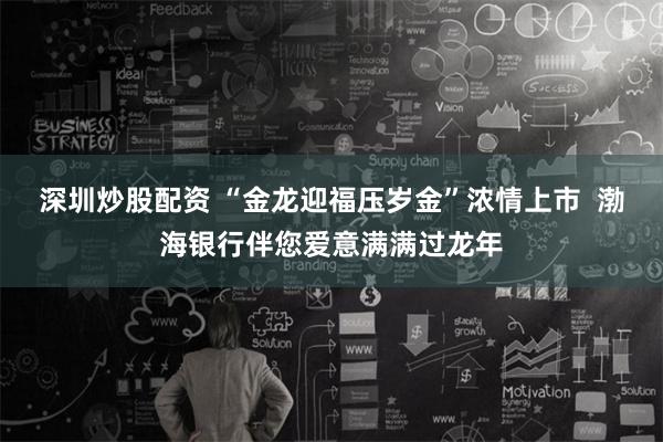 深圳炒股配资 “金龙迎福压岁金”浓情上市  渤海银行伴您爱意满满过龙年