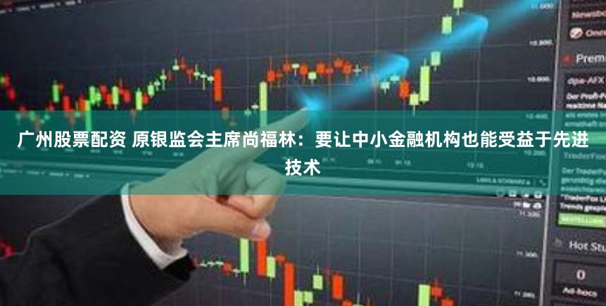 广州股票配资 原银监会主席尚福林：要让中小金融机构也能受益于先进技术