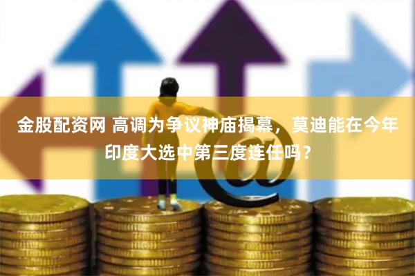 金股配资网 高调为争议神庙揭幕，莫迪能在今年印度大选中第三度连任吗？