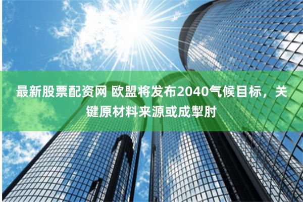 最新股票配资网 欧盟将发布2040气候目标，关键原材料来源或成掣肘