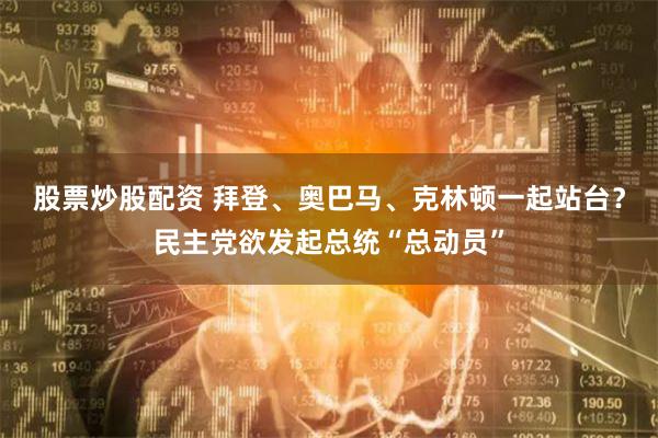 股票炒股配资 拜登、奥巴马、克林顿一起站台？民主党欲发起总统“总动员”
