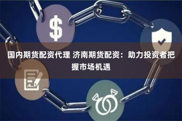 国内期货配资代理 济南期货配资：助力投资者把握市场机遇