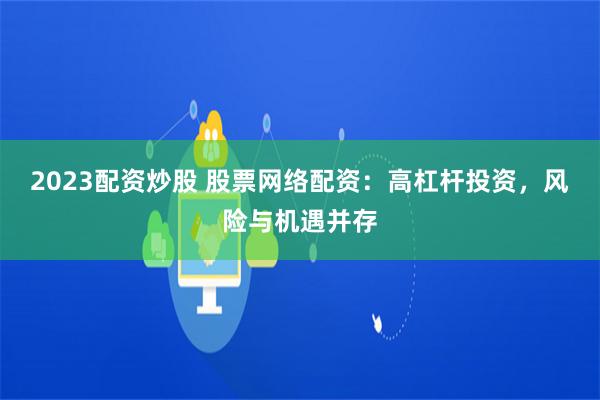 2023配资炒股 股票网络配资：高杠杆投资，风险与机遇并存