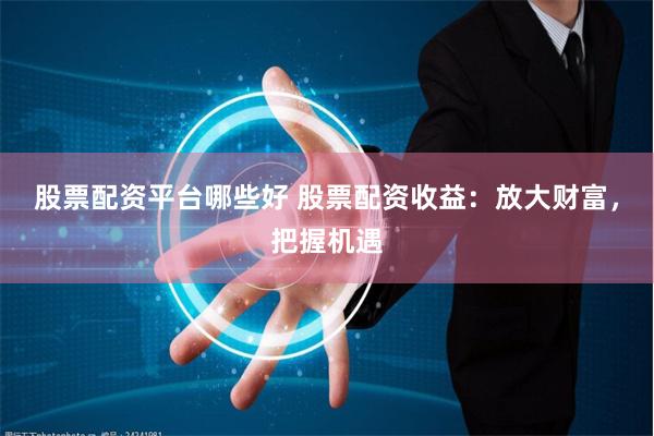 股票配资平台哪些好 股票配资收益：放大财富，把握机遇