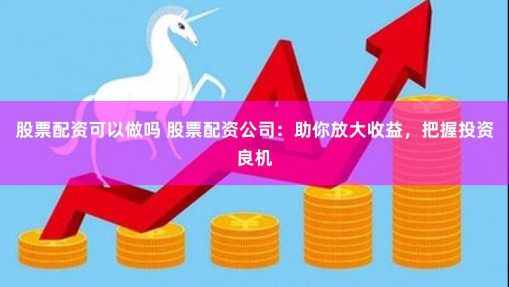 股票配资可以做吗 股票配资公司：助你放大收益，把握投资良机