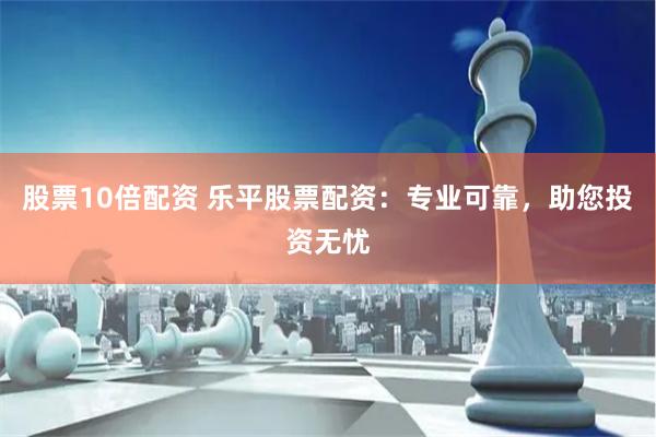 股票10倍配资 乐平股票配资：专业可靠，助您投资无忧