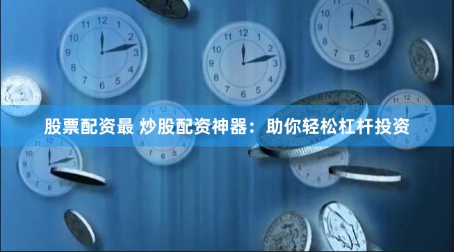 股票配资最 炒股配资神器：助你轻松杠杆投资