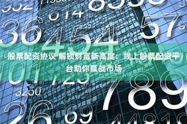 股票配资协议 解锁财富新高度：线上股票配资平台助你赢战市场