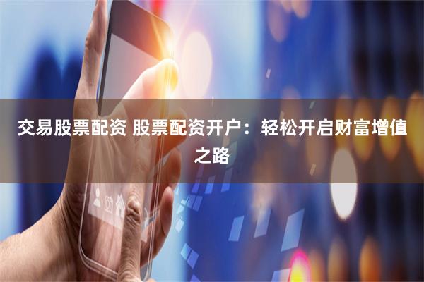 交易股票配资 股票配资开户：轻松开启财富增值之路