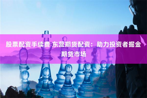 股票配资手续费 东营期货配资：助力投资者掘金期货市场