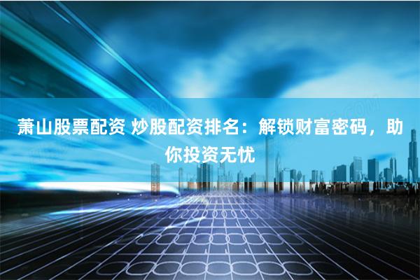 萧山股票配资 炒股配资排名：解锁财富密码，助你投资无忧