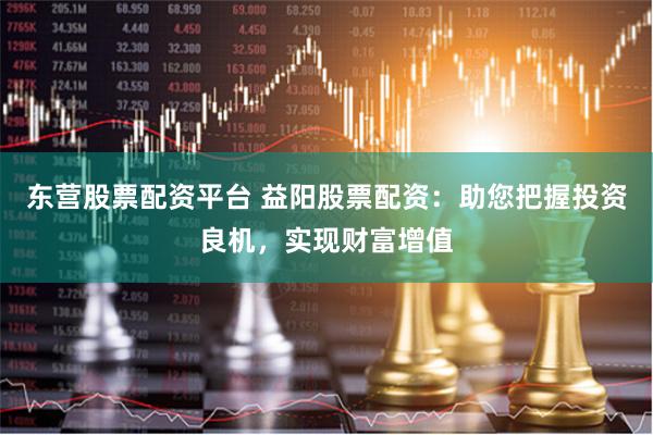 东营股票配资平台 益阳股票配资：助您把握投资良机，实现财富增值